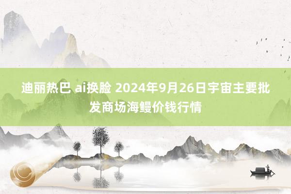 迪丽热巴 ai换脸 2024年9月26日宇宙主要批发商场海鳗价钱行情