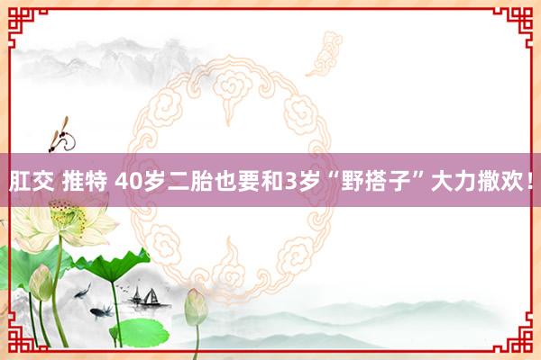 肛交 推特 40岁二胎也要和3岁“野搭子”大力撒欢！