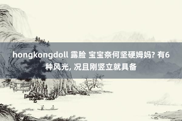 hongkongdoll 露脸 宝宝奈何坚硬姆妈? 有6种风光， 况且刚竖立就具备