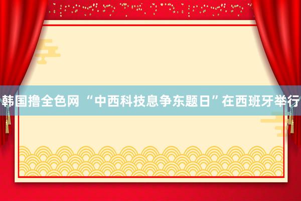 韩国撸全色网 “中西科技息争东题日”在西班牙举行