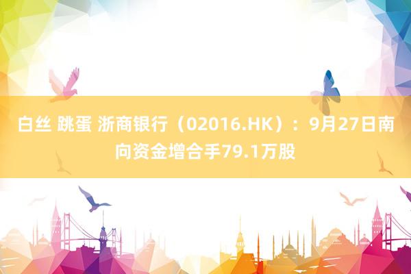 白丝 跳蛋 浙商银行（02016.HK）：9月27日南向资金增合手79.1万股