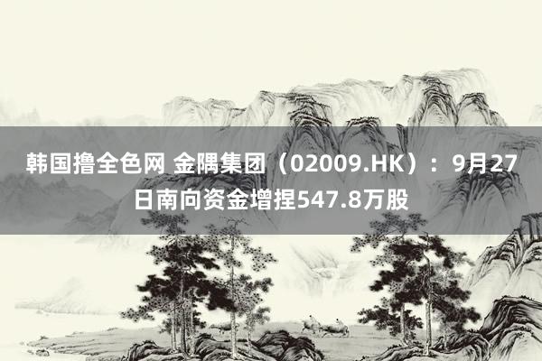 韩国撸全色网 金隅集团（02009.HK）：9月27日南向资金增捏547.8万股