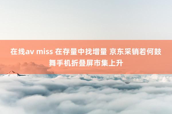 在线av miss 在存量中找增量 京东采销若何鼓舞手机折叠屏市集上升