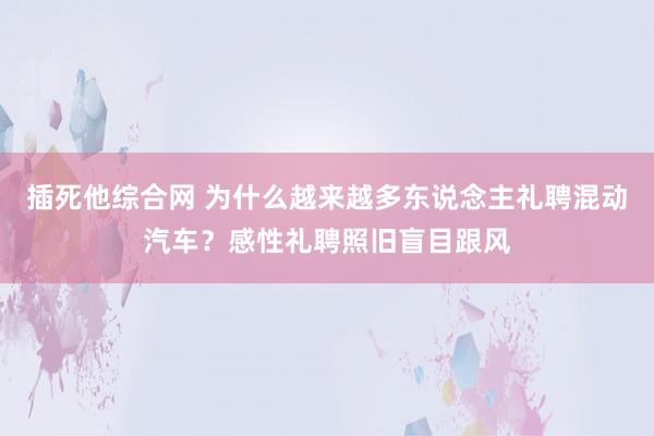 插死他综合网 为什么越来越多东说念主礼聘混动汽车？感性礼聘照旧盲目跟风