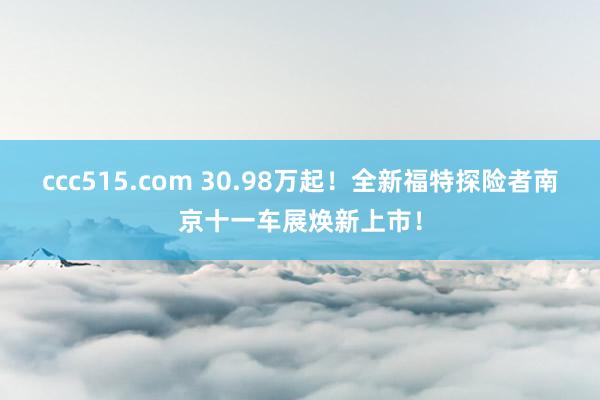 ccc515.com 30.98万起！全新福特探险者南京十一车展焕新上市！