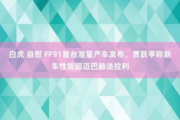 白虎 自慰 FF91首台准量产车发布，贾跃亭称新车性能超迈巴赫法拉利