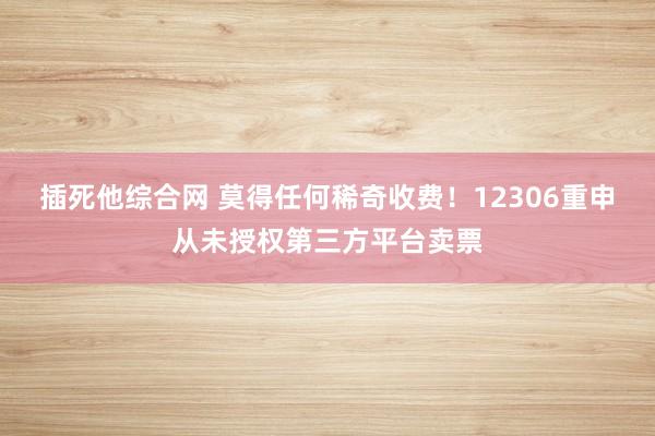 插死他综合网 莫得任何稀奇收费！12306重申从未授权第三方平台卖票