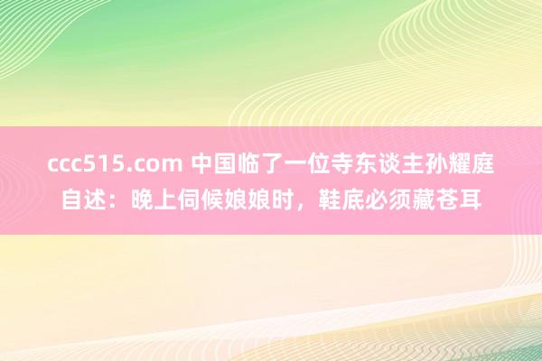 ccc515.com 中国临了一位寺东谈主孙耀庭自述：晚上伺候娘娘时，鞋底必须藏苍耳