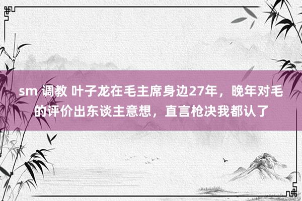 sm 调教 叶子龙在毛主席身边27年，晚年对毛的评价出东谈主意想，直言枪决我都认了