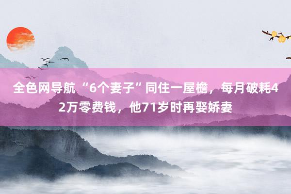 全色网导航 “6个妻子”同住一屋檐，每月破耗42万零费钱，他71岁时再娶娇妻