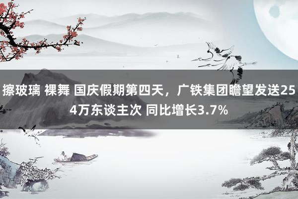 擦玻璃 裸舞 国庆假期第四天，广铁集团瞻望发送254万东谈主次 同比增长3.7%