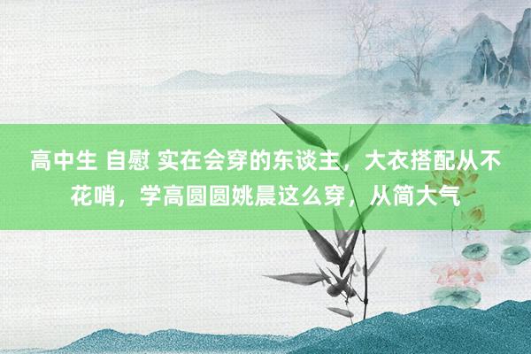 高中生 自慰 实在会穿的东谈主，大衣搭配从不花哨，学高圆圆姚晨这么穿，从简大气