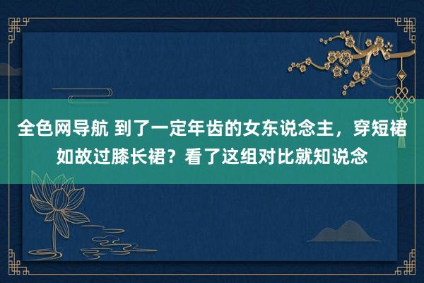 全色网导航 到了一定年齿的女东说念主，穿短裙如故过膝长裙？看了这组对比就知说念