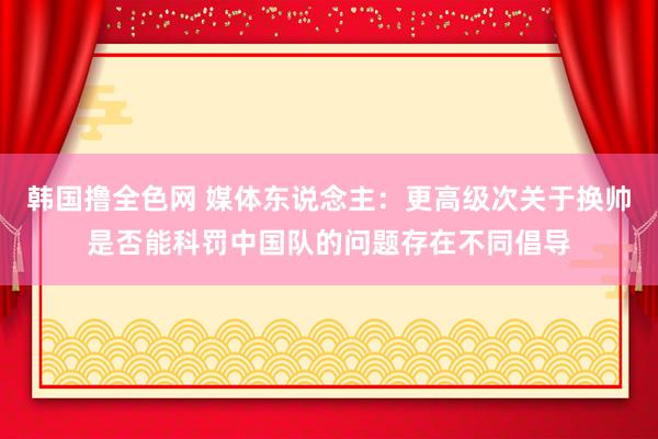 韩国撸全色网 媒体东说念主：更高级次关于换帅是否能科罚中国队的问题存在不同倡导