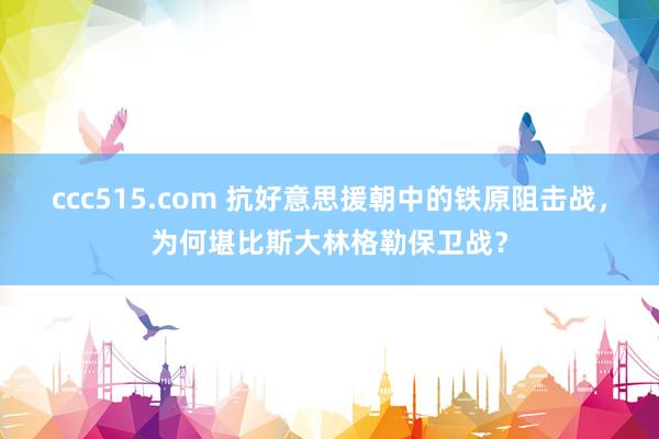 ccc515.com 抗好意思援朝中的铁原阻击战，为何堪比斯大林格勒保卫战？