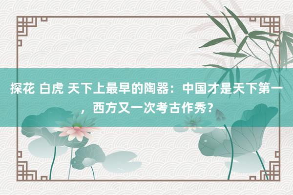 探花 白虎 天下上最早的陶器：中国才是天下第一，西方又一次考古作秀？