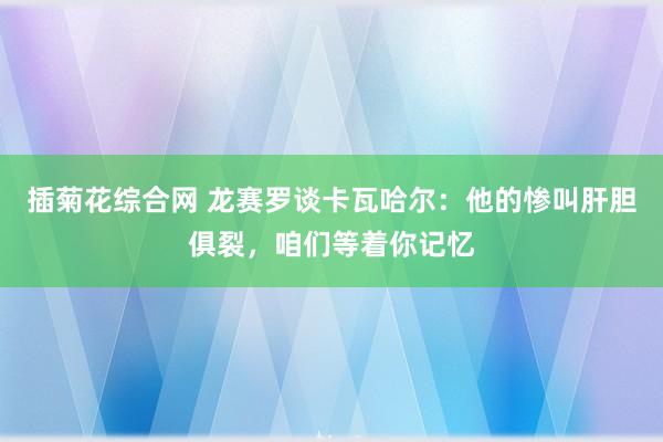 插菊花综合网 龙赛罗谈卡瓦哈尔：他的惨叫肝胆俱裂，咱们等着你记忆