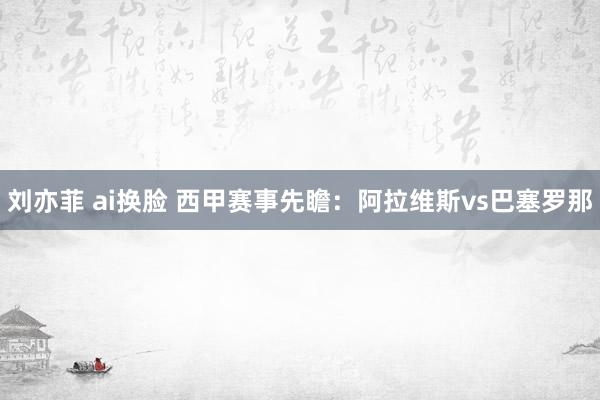 刘亦菲 ai换脸 西甲赛事先瞻：阿拉维斯vs巴塞罗那