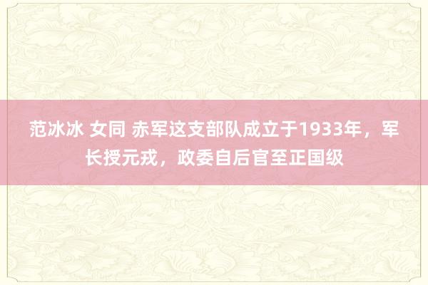 范冰冰 女同 赤军这支部队成立于1933年，军长授元戎，政委自后官至正国级