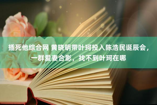 插死他综合网 黄晓明带叶珂投入陈浩民诞辰会，一群爱妻合影，找不到叶珂在哪