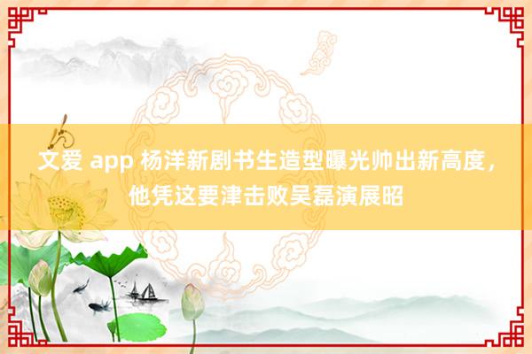 文爱 app 杨洋新剧书生造型曝光帅出新高度，他凭这要津击败吴磊演展昭