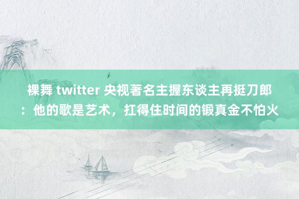 裸舞 twitter 央视著名主握东谈主再挺刀郎：他的歌是艺术，扛得住时间的锻真金不怕火