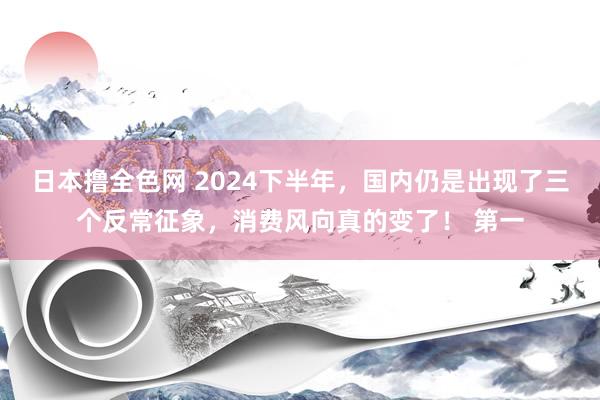 日本撸全色网 2024下半年，国内仍是出现了三个反常征象，消费风向真的变了！ 第一