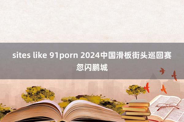 sites like 91porn 2024中国滑板街头巡回赛忽闪鹏城