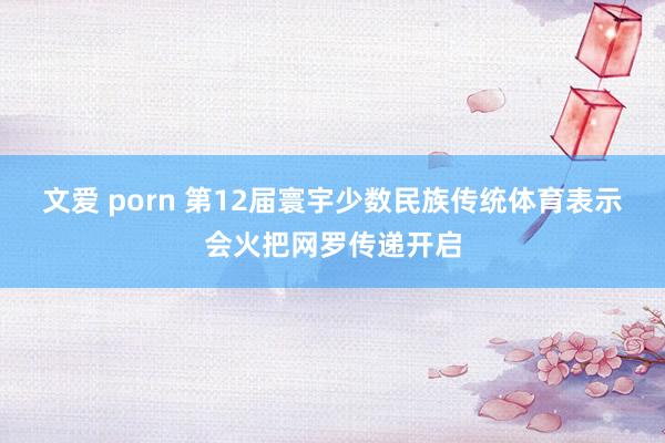 文爱 porn 第12届寰宇少数民族传统体育表示会火把网罗传递开启