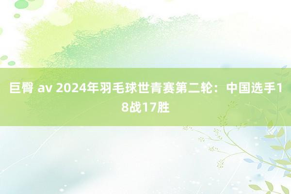 巨臀 av 2024年羽毛球世青赛第二轮：中国选手18战17胜