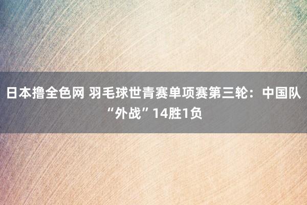 日本撸全色网 羽毛球世青赛单项赛第三轮：中国队“外战”14胜1负