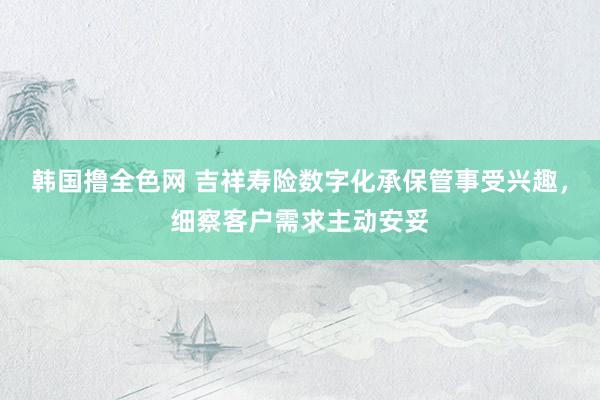 韩国撸全色网 吉祥寿险数字化承保管事受兴趣，细察客户需求主动安妥