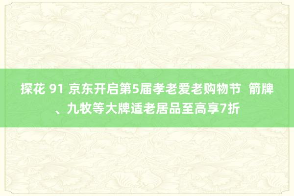 探花 91 京东开启第5届孝老爱老购物节  箭牌、九牧等大牌适老居品至高享7折