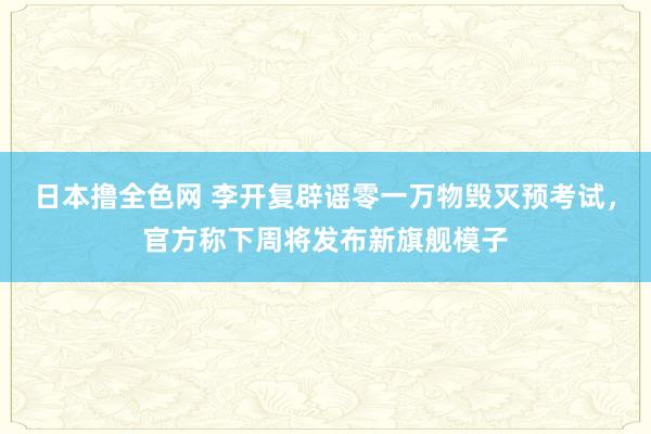 日本撸全色网 李开复辟谣零一万物毁灭预考试，官方称下周将发布新旗舰模子