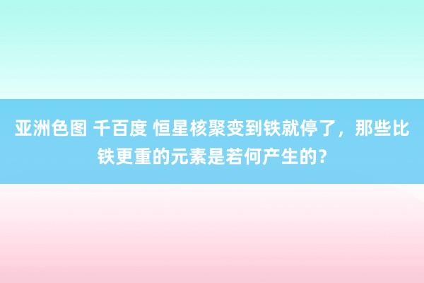 亚洲色图 千百度 恒星核聚变到铁就停了，那些比铁更重的元素是若何产生的？