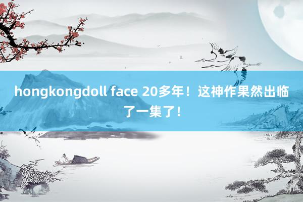 hongkongdoll face 20多年！这神作果然出临了一集了！