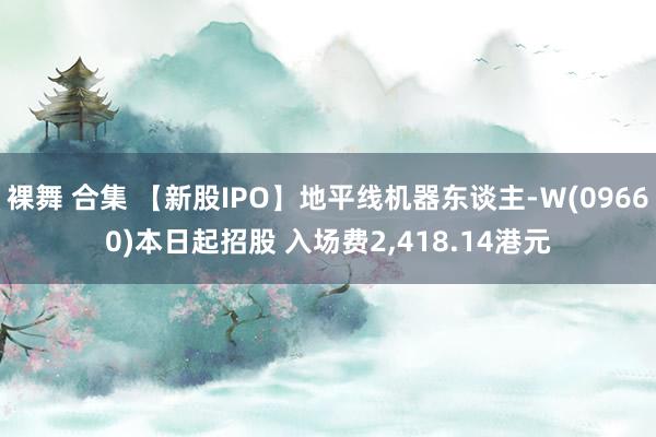 裸舞 合集 【新股IPO】地平线机器东谈主-Ｗ(09660)本日起招股 入场费2，418.14港元