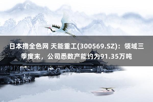 日本撸全色网 天能重工(300569.SZ)：领域三季度末，公司悉数产能约为91.35万吨