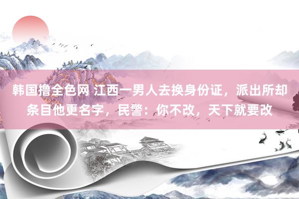 韩国撸全色网 江西一男人去换身份证，派出所却条目他更名字，民警：你不改，天下就要改