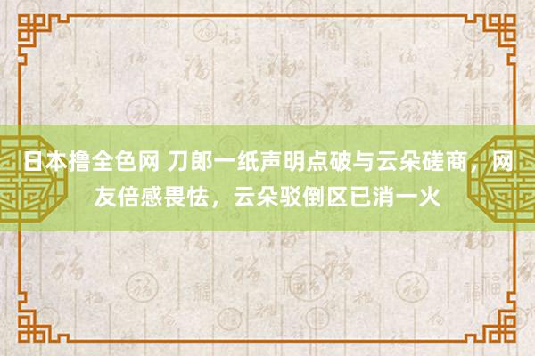 日本撸全色网 刀郎一纸声明点破与云朵磋商，网友倍感畏怯，云朵驳倒区已消一火