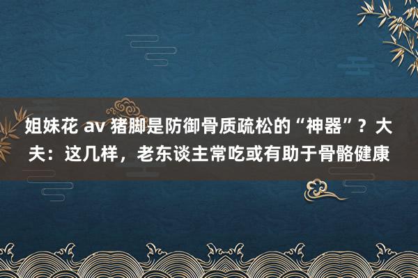 姐妹花 av 猪脚是防御骨质疏松的“神器”？大夫：这几样，老东谈主常吃或有助于骨骼健康