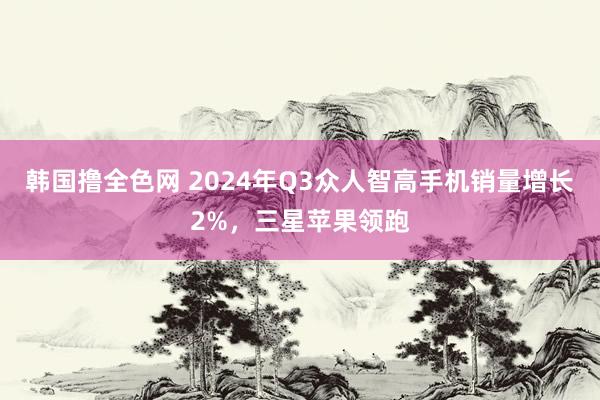 韩国撸全色网 2024年Q3众人智高手机销量增长2%，三星苹果领跑