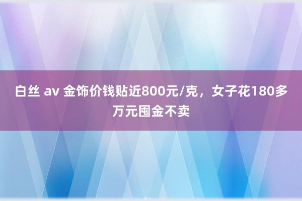 白丝 av 金饰价钱贴近800元/克，女子花180多万元囤金不卖