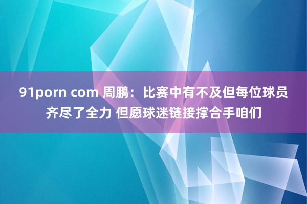 91porn com 周鹏：比赛中有不及但每位球员齐尽了全力 但愿球迷链接撑合手咱们