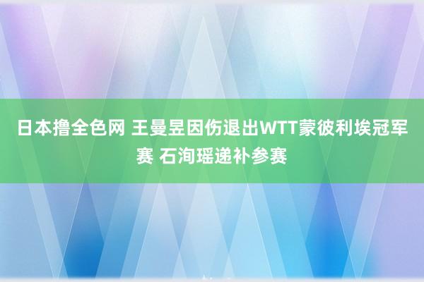 日本撸全色网 王曼昱因伤退出WTT蒙彼利埃冠军赛 石洵瑶递补参赛