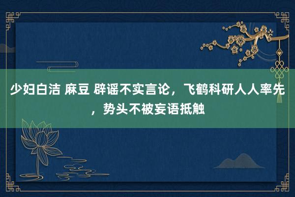 少妇白洁 麻豆 辟谣不实言论，飞鹤科研人人率先，势头不被妄语抵触