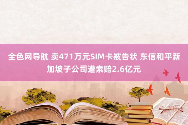 全色网导航 卖471万元SIM卡被告状 东信和平新加坡子公司遭索赔2.6亿元