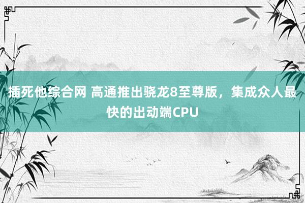 插死他综合网 高通推出骁龙8至尊版，集成众人最快的出动端CPU