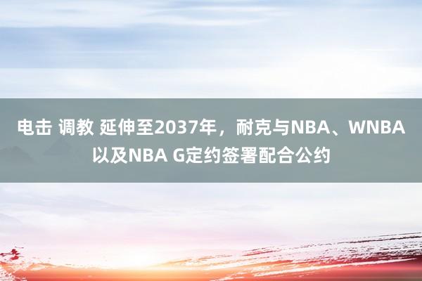 电击 调教 延伸至2037年，耐克与NBA、WNBA以及NBA G定约签署配合公约