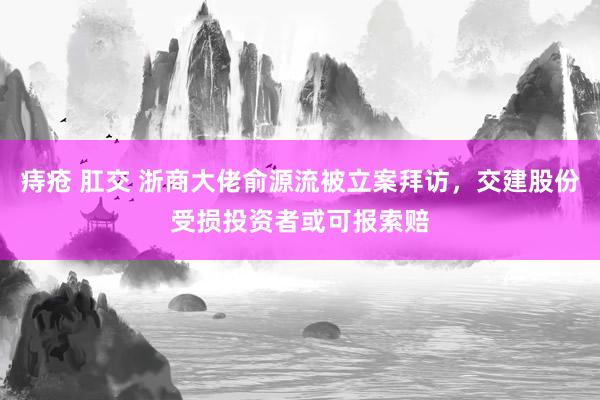 痔疮 肛交 浙商大佬俞源流被立案拜访，交建股份受损投资者或可报索赔